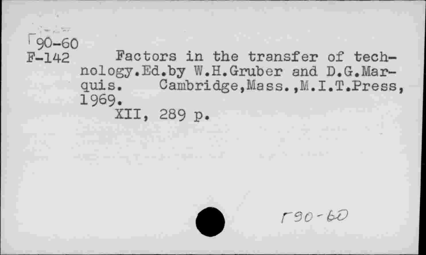 ﻿' 90-60
F-142	Factors in the transfer of tech-
nology.Ed.by W.H.Gruber and D.G.Marquis.	Cambridge,Mass.,M.I.T.Press
1969.
XII, 289 p.
